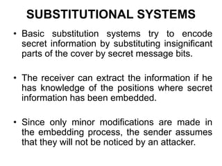 SUBSTITUTIONAL SYSTEMS
• Basic substitution systems try to encode
secret information by substituting insignificant
parts of the cover by secret message bits.
• The receiver can extract the information if he
has knowledge of the positions where secret
information has been embedded.
• Since only minor modifications are made in
the embedding process, the sender assumes
that they will not be noticed by an attacker.
 