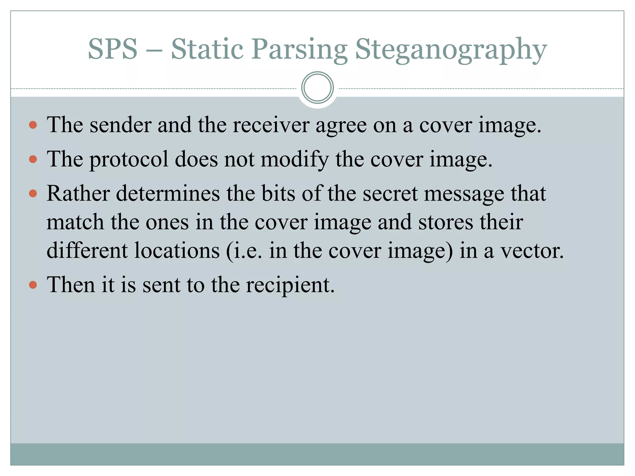 SPS – Static Parsing Steganography
 The sender and the receiver agree on a cover image.
 The protocol does not modify the cover image.
 Rather determines the bits of the secret message that
match the ones in the cover image and stores their
different locations (i.e. in the cover image) in a vector.
 Then it is sent to the recipient.
 