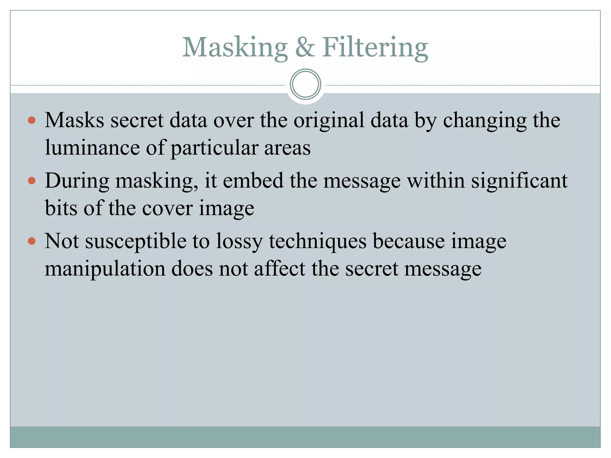 Masking & Filtering
 Masks secret data over the original data by changing the
luminance of particular areas
 During masking, it embed the message within significant
bits of the cover image
 Not susceptible to lossy techniques because image
manipulation does not affect the secret message
 