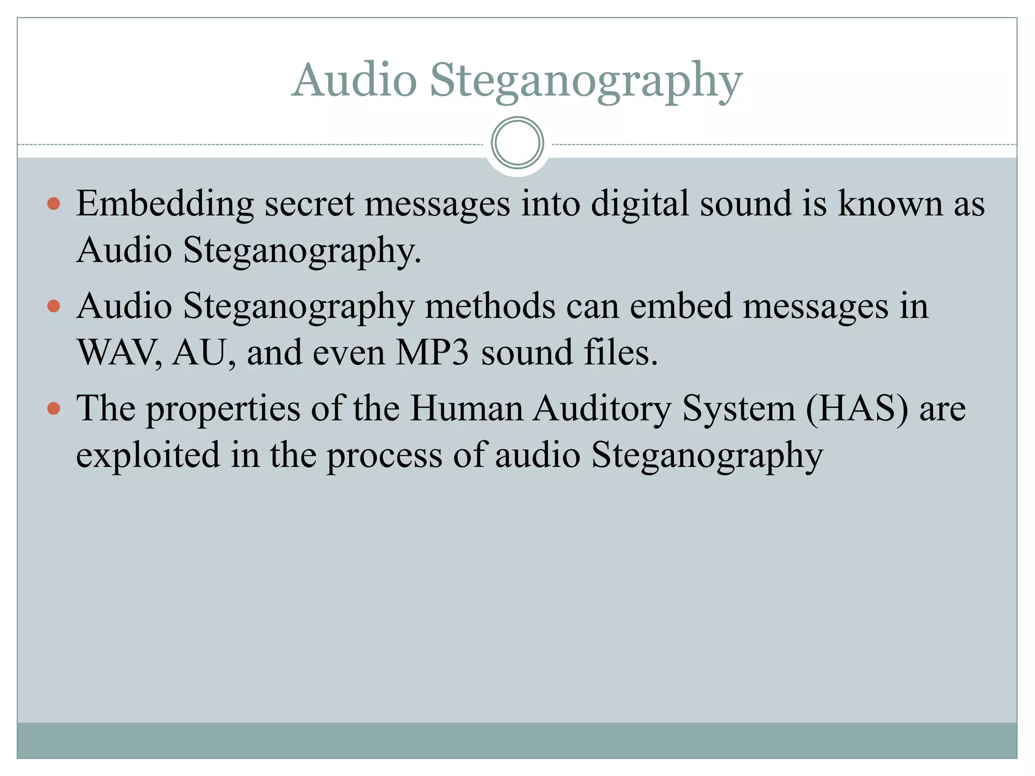 Audio Steganography
 Embedding secret messages into digital sound is known as
Audio Steganography.
 Audio Steganography methods can embed messages in
WAV, AU, and even MP3 sound files.
 The properties of the Human Auditory System (HAS) are
exploited in the process of audio Steganography
 