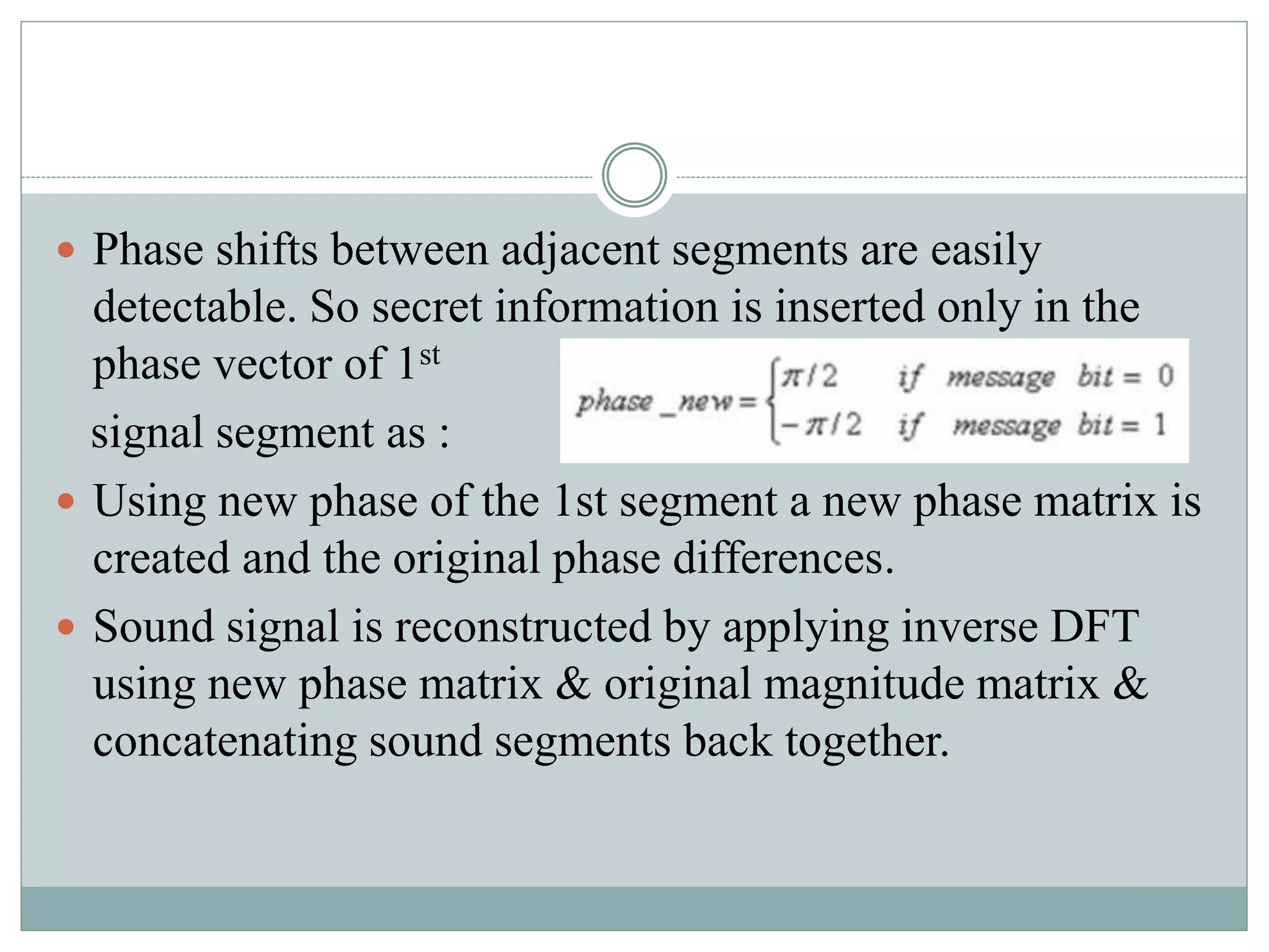  Phase shifts between adjacent segments are easily
detectable. So secret information is inserted only in the
phase vector of 1st
signal segment as :
 Using new phase of the 1st segment a new phase matrix is
created and the original phase differences.
 Sound signal is reconstructed by applying inverse DFT
using new phase matrix & original magnitude matrix &
concatenating sound segments back together.
 