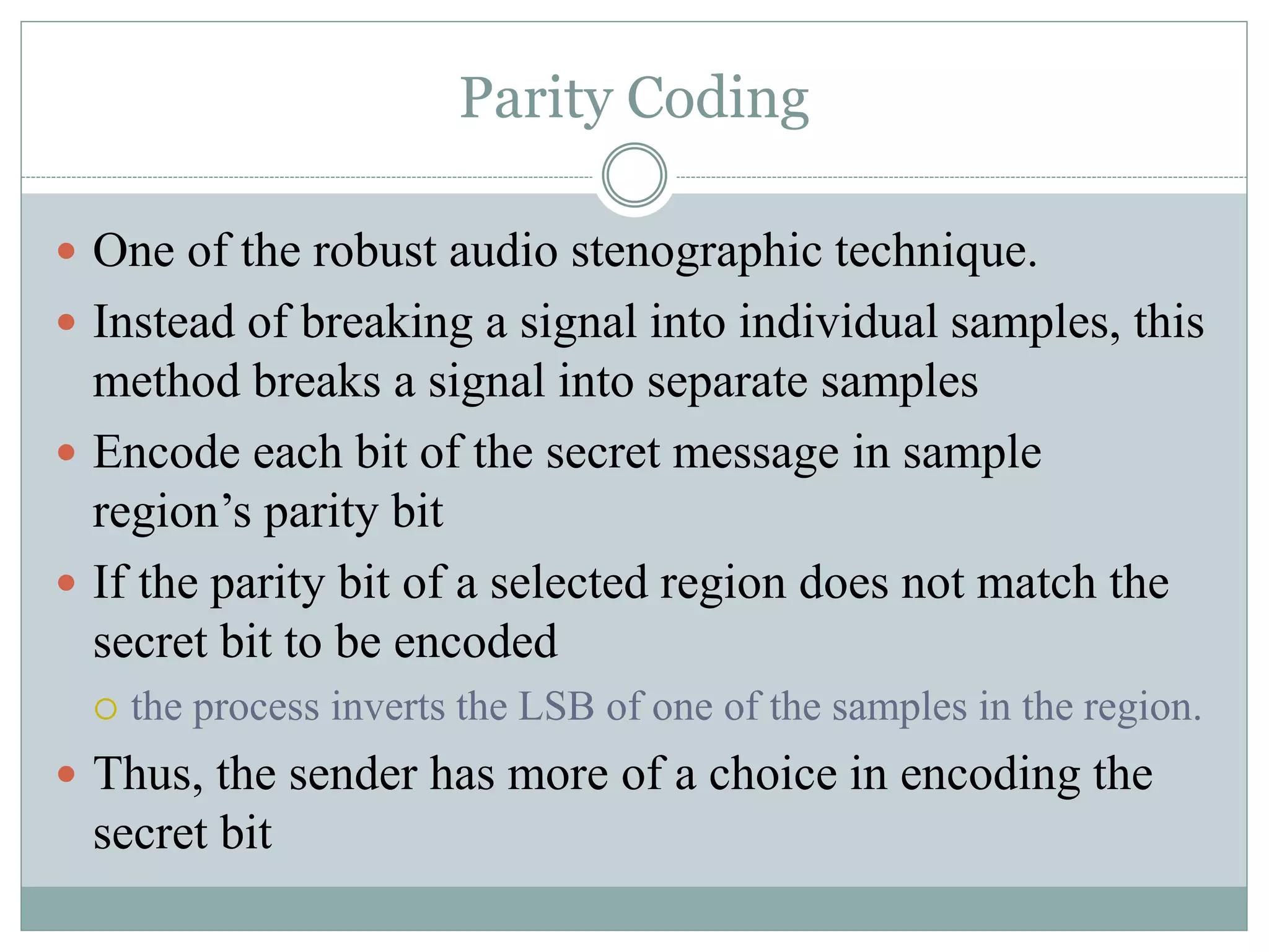 Parity Coding
 One of the robust audio stenographic technique.
 Instead of breaking a signal into individual samples, this
method breaks a signal into separate samples
 Encode each bit of the secret message in sample
region’s parity bit
 If the parity bit of a selected region does not match the
secret bit to be encoded
 the process inverts the LSB of one of the samples in the region.
 Thus, the sender has more of a choice in encoding the
secret bit
 