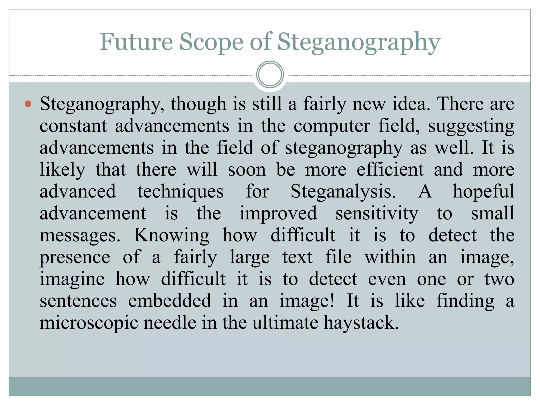 Future Scope of Steganography
 Steganography, though is still a fairly new idea. There are
constant advancements in the computer field, suggesting
advancements in the field of steganography as well. It is
likely that there will soon be more efficient and more
advanced techniques for Steganalysis. A hopeful
advancement is the improved sensitivity to small
messages. Knowing how difficult it is to detect the
presence of a fairly large text file within an image,
imagine how difficult it is to detect even one or two
sentences embedded in an image! It is like finding a
microscopic needle in the ultimate haystack.
 