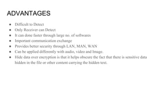 ADVANTAGES
● Difficult to Detect
● Only Receiver can Detect
● It can done faster through large no. of softwares
● Important communication exchange
● Provides better security through LAN, MAN, WAN
● Can be applied differently with audio, video and Image.
● Hide data over encryption is that it helps obscure the fact that there is sensitive data
hidden in the file or other content carrying the hidden text.
 