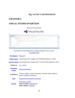 Fig: 3.4 USE CASE DIAGRAM
CHAPTER 4
VISUAL STUDIO OVERVIEW
Microsoft Visual Studio
Screenshot of Visual Studio 2012, editing a program's source code in
VisualBasic.NET
Developer(s) Microsoft
Stable release Visual Studio 2013 Update 2 (12.0.30501.00) (May 12, 2014)
Preview release Visual Studio 2013 Update 2 RC (12.0.30110.00) (March 28, 2014)
Written in C++ and C#
Operating
system
Microsoft Windows
Available in
Chinese, English, French, Portuguese, German, Italian, Japanese,
Korean, Spanish and Russian
Type Integrated development environment
License
Proprietary software
Express edition: Registerware
Other editions: Trialware
23
 