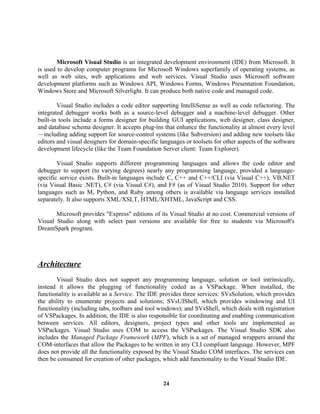 Microsoft Visual Studio is an integrated development environment (IDE) from Microsoft. It
is used to develop computer programs for Microsoft Windows superfamily of operating systems, as
well as web sites, web applications and web services. Visual Studio uses Microsoft software
development platforms such as Windows API, Windows Forms, Windows Presentation Foundation,
Windows Store and Microsoft Silverlight. It can produce both native code and managed code.
Visual Studio includes a code editor supporting IntelliSense as well as code refactoring. The
integrated debugger works both as a source-level debugger and a machine-level debugger. Other
built-in tools include a forms designer for building GUI applications, web designer, class designer,
and database schema designer. It accepts plug-ins that enhance the functionality at almost every level
—including adding support for source-control systems (like Subversion) and adding new toolsets like
editors and visual designers for domain-specific languages or toolsets for other aspects of the software
development lifecycle (like the Team Foundation Server client: Team Explorer).
Visual Studio supports different programming languages and allows the code editor and
debugger to support (to varying degrees) nearly any programming language, provided a language-
specific service exists. Built-in languages include C, C++ and C++/CLI (via Visual C++), VB.NET
(via Visual Basic .NET), C# (via Visual C#), and F# (as of Visual Studio 2010). Support for other
languages such as M, Python, and Ruby among others is available via language services installed
separately. It also supports XML/XSLT, HTML/XHTML, JavaScript and CSS.
Microsoft provides "Express" editions of its Visual Studio at no cost. Commercial versions of
Visual Studio along with select past versions are available for free to students via Microsoft's
DreamSpark program.
Architecture
Visual Studio does not support any programming language, solution or tool intrinsically,
instead it allows the plugging of functionality coded as a VSPackage. When installed, the
functionality is available as a Service. The IDE provides three services: SVsSolution, which provides
the ability to enumerate projects and solutions; SVsUIShell, which provides windowing and UI
functionality (including tabs, toolbars and tool windows); and SVsShell, which deals with registration
of VSPackages. In addition, the IDE is also responsible for coordinating and enabling communication
between services. All editors, designers, project types and other tools are implemented as
VSPackages. Visual Studio uses COM to access the VSPackages. The Visual Studio SDK also
includes the Managed Package Framework (MPF), which is a set of managed wrappers around the
COM-interfaces that allow the Packages to be written in any CLI compliant language. However, MPF
does not provide all the functionality exposed by the Visual Studio COM interfaces. The services can
then be consumed for creation of other packages, which add functionality to the Visual Studio IDE.
24
 