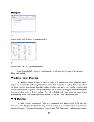Designer
Visual Studio Web Designer in code editor view
Visual Studio 2005 in Class Designer view
Visual Studio includes a host of visual designers to aid in the development of applications.
These tools include:
Windows Forms Designer
The Windows Forms designer is used to build GUI applications using Windows Forms.
Layout can be controlled by housing the controls inside other containers or locking them to the side of
the form. Controls that display data (like textbox, list box, grid view, etc.) can be bound to data
sources like databases or queries. Data-bound controls can be created by dragging items from the Data
Sources window onto a design surface. The UI is linked with code using an event-driven
programming model. The designer generates either C# or VB.NET code for the application.
WPF Designer
The WPF designer, codenamed Cider, was introduced with Visual Studio 2008. Like the
Windows Forms designer it supports the drag and drop metaphor. It is used to author user interfaces
targeting Windows Presentation Foundation. It supports all WPF functionality including data binding
27
 