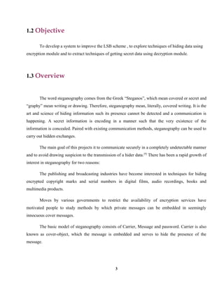 1.2 Objective
To develop a system to improve the LSB scheme , to explore techniques of hiding data using
encryption module and to extract techniques of getting secret data using decryption module.
1.3 Overview
The word steganography comes from the Greek “Steganos”, which mean covered or secret and
“graphy” mean writing or drawing. Therefore, steganography mean, literally, covered writing. It is the
art and science of hiding information such its presence cannot be detected and a communication is
happening. A secret information is encoding in a manner such that the very existence of the
information is concealed. Paired with existing communication methods, steganography can be used to
carry out hidden exchanges.
The main goal of this projects it to communicate securely in a completely undetectable manner
and to avoid drawing suspicion to the transmission of a hider data.[9]
There has been a rapid growth of
interest in steganography for two reasons:
The publishing and broadcasting industries have become interested in techniques for hiding
encrypted copyright marks and serial numbers in digital films, audio recordings, books and
multimedia products.
Moves by various governments to restrict the availability of encryption services have
motivated people to study methods by which private messages can be embedded in seemingly
innocuous cover messages.
The basic model of steganography consists of Carrier, Message and password. Carrier is also
known as cover-object, which the message is embedded and serves to hide the presence of the
message.
3
 