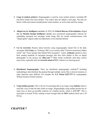 • Usage in modern printers: Steganography is used by some modern printers, including HP
and Xerox brand color laser printers. Tiny yellow dots are added to each page. The dots are
barely visible and contain encoded printer serial numbers, as well as date and time stamps.
• Alleged use by intelligence services: In 2010, the Federal Bureau of Investigation alleged
that the Russian foreign intelligence service uses customized steganography software for
embedding encrypted text messages inside image files for certain communications with
"illegal agents" (agents under non-diplomatic cover) stationed abroad.
• Use by terrorists: Rumors about terrorists using steganography started first in the daily
newspaper USA Today on 5 February 2001 in two articles titled "Terrorist instructions hidden
online" and "Terror groups hide behind Web encryption". Lately, al-Qaeda operatives have
been sending hundreds of encrypted messages that have been hidden in files on digital
photographs on the auction site eBay.com".[3]
Other media worldwide cited these rumors
many times, especially after the terrorist attack of 9/11, without ever showing proof.
• Distributed Steganography: There are distributed steganography methods,[8]
including
methodologies that distribute the payload through multiple carrier files in diverse locations to
make detection more difficult. For example the U.S. Patent 8,527,779 by cryptographer
William Easttom (Chuck Easttom)
• Using Sudoku puzzles: This is the art of concealing data in an image using Sudoku which is
used like a key to hide the data within an image. Steganography using sudoku puzzles has as
many keys as there are possible solutions of a Sudoku puzzle, which is 6.71×1021
. This is
equivalent to around 70 bits, making it much stronger than the DES method which uses a 56
bit key.
CHAPTER 7
39
 