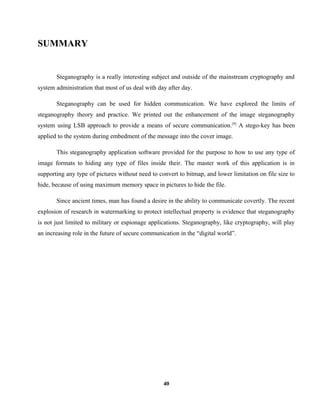 SUMMARY
Steganography is a really interesting subject and outside of the mainstream cryptography and
system administration that most of us deal with day after day.
Steganography can be used for hidden communication. We have explored the limits of
steganography theory and practice. We printed out the enhancement of the image steganography
system using LSB approach to provide a means of secure communication.[9]
A stego-key has been
applied to the system during embedment of the message into the cover image.
This steganography application software provided for the purpose to how to use any type of
image formats to hiding any type of files inside their. The master work of this application is in
supporting any type of pictures without need to convert to bitmap, and lower limitation on file size to
hide, because of using maximum memory space in pictures to hide the file.
Since ancient times, man has found a desire in the ability to communicate covertly. The recent
explosion of research in watermarking to protect intellectual property is evidence that steganography
is not just limited to military or espionage applications. Steganography, like cryptography, will play
an increasing role in the future of secure communication in the “digital world”.
40
 