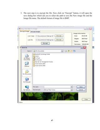 3. The next step is to encrypt the file. Now click on “Encrypt” button, it will open the
save dialog box which ask you to select the path to save the New image file and the
Image file name. The default format of image file is BMP.
47
 