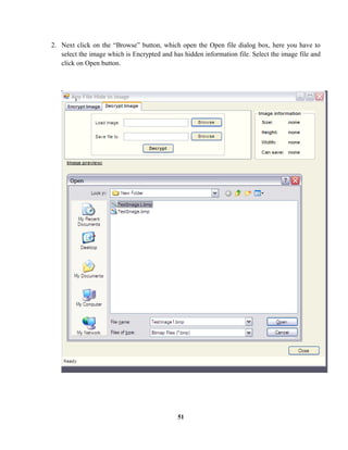 2. Next click on the “Browse” button, which open the Open file dialog box, here you have to
select the image which is Encrypted and has hidden information file. Select the image file and
click on Open button.
51
 