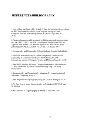 REFERENCES/BIBLIOGRAPHY
1.Data Hiding and Retrieval by A.Nath, S.Das, A.Chakrabarti, Proceedings
of IEEE International conference on Computer Intelligence and
Computer Network held at Bhopal from 26-28 Nov, Page-392-397,
2010.
2.Advanced steganographic approach for hiding encrypted secret message
in LSB ,LSB+1,LSB+2 and LSB+3 bits in non standard cover files by
Joyshree Nath, Sankar Das, Shalabh Agarwal and Asoke Nath , to be
published in IJCA(USA),Vol 14-No.7, P-31-35, February 2011.
3.Cryptography and Network by William Stallings ,Prectice Hall of India.
4. Modified Version of Playfair Cipher using Linear Feedback Shift
Register by P. Murali and Gandhidoss Senthilkumar, UCSNS
International journal of Computer Science and Network Security, Vol-8.
5.Jpeg20000 Standard for Image Compression Concepts algorithms and
VLSI Architectures by Tinku Acharya and Ping-Sing Tsai, Wiley
Interscience.
6.Steganography and Seganalysis by Moerland, T , Leiden Institute of
Advanced Computing Science.
7.SSB-4 System of Steganography using bit 4 by J.M.Rodrigues Et. Al.
8.An Overview of Image Steganography by T.Morkel, J.H.P. Eloff and
M.S.Oliver.
9.An Overview of Steganography by Shawn D. Dickman,TMH.
56
 
