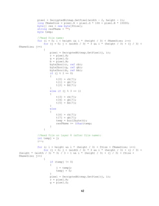 pixel = DecryptedBitmap.GetPixel(width - 2, height - 1);
long fNameSize = pixel.R + pixel.G * 100 + pixel.B * 10000;
byte[] res = new byte[fSize];
string resFName = "";
byte temp;
//Read file name:
for (i = 0; i < height && i * (height / 3) < fNameSize; i++)
for (j = 0; j < (width / 3) * 3 && i * (height / 3) + (j / 3) <
fNameSize; j++)
{
pixel = DecryptedBitmap.GetPixel(j, i);
r = pixel.R;
g = pixel.G;
b = pixel.B;
byte2bool(r, ref rb);
byte2bool(g, ref gb);
byte2bool(b, ref bb);
if (j % 3 == 0)
{
t[0] = rb[7];
t[1] = gb[7];
t[2] = bb[7];
}
else if (j % 3 == 1)
{
t[3] = rb[7];
t[4] = gb[7];
t[5] = bb[7];
}
else
{
t[6] = rb[7];
t[7] = gb[7];
temp = bool2byte(t);
resFName += (char)temp;
}
}
//Read file on layer 8 (after file name):
int tempj = j;
i--;
for (; i < height && i * (height / 3) < fSize + fNameSize; i++)
for (j = 0; j < (width / 3) * 3 && i * (height / 3) + (j / 3) <
(height * (width / 3) * 3) / 3 - 1 && i * (height / 3) + (j / 3) < fSize +
fNameSize; j++)
{
if (tempj != 0)
{
j = tempj;
tempj = 0;
}
pixel = DecryptedBitmap.GetPixel(j, i);
r = pixel.R;
g = pixel.G;
62
 