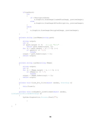 if(canPaint)
try
{
if (!EncriptionDone)
e.Graphics.DrawImage(loadedTrueImage, previewImage);
else
e.Graphics.DrawImage(AfterEncryption, previewImage);
}
catch
{
e.Graphics.DrawImage(DecryptedImage, previewImage);
}
}
private string justFName(string path)
{
string output;
int i;
if (path.Length == 3) // i.e: "C:"
return path.Substring(0, 1);
for (i = path.Length - 1; i > 0; i--)
if (path[i] == '')
break;
output = path.Substring(i + 1);
return output;
}
private string justEx(string fName)
{
string output;
int i;
for (i = fName.Length - 1; i > 0; i--)
if (fName[i] == '.')
break;
output = fName.Substring(i + 1);
return output;
}
private void Close_btn_Click(object sender, EventArgs e)
{
this.Close();
}
private void linkLabel1_LinkClicked(object sender,
LinkLabelLinkClickedEventArgs e)
{
System.Diagnostics.Process.Start("");
}
}
}
66
 