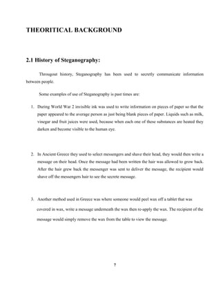THEORITICAL BACKGROUND
2.1 History of Steganography:
Througout history, Steganography has been used to secretly communicate information
between people.
Some examples of use of Steganography is past times are:
1. During World War 2 invisible ink was used to write information on pieces of paper so that the
paper appeared to the average person as just being blank pieces of paper. Liquids such as milk,
vinegar and fruit juices were used, because when each one of these substances are heated they
darken and become visible to the human eye.
2. In Ancient Greece they used to select messengers and shave their head, they would then write a
message on their head. Once the message had been written the hair was allowed to grow back.
After the hair grew back the messenger was sent to deliver the message, the recipient would
shave off the messengers hair to see the secrete message.
3. Another method used in Greece was where someone would peel wax off a tablet that was
covered in wax, write a message underneath the wax then re-apply the wax. The recipient of the
message would simply remove the wax from the table to view the message.
7
 