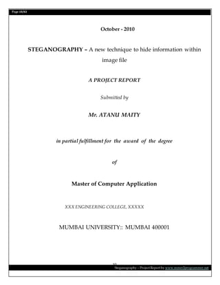 Page 10/62
Steganography – Project Report by www.mmer2programmer.net
10
October - 2010
STEGANOGRAPHY – A new technique to hide information within
image file
A PROJECT REPORT
Submitted by
Mr. ATANU MAITY
in partial fulfillment for the award of the degree
of
Master of Computer Application
XXX ENGINEERING COLLEGE, XXXXX
MUMBAI UNIVERSITY:: MUMBAI 400001
 