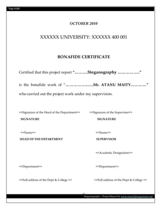 Page 11/62
Steganography – Project Report by www.mmer2programmer.net
11
OCTOBER 2010
XXXXXX UNIVERSITY: XXXXXX 400 001
BONAFIDE CERTIFICATE
Certified that this project report “……….Steganography ……………..”
is the bonafide work of “……………..…..Mr. ATANU MAITY…………”
who carried out the project work under my supervision.
<<Signature of the Head of the Department>> <<Signature of the Supervisor>>
SIGNATURE SIGNATURE
<<Name>> <<Name>>
HEAD OF THE DEPARTMENT SUPERVISOR
<<Academic Designation>>
<<Department>> <<Department>>
<<Full address of the Dept & College >> <<Full address of the Dept & College >>
 