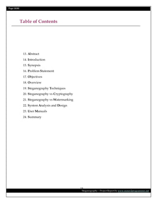 Page 13/62
Steganography – Project Report by www.mmer2programmer.net
13
Table of Contents
13. Abstract
14. Introduction
15. Synopsis
16. Problem Statement
17. Objectives
18. Overview
19. Steganography Techniques
20. Steganography vs Cryptography
21. Steganography vs Watermarking
22. System Analysis and Design
23. User Manuals
24. Summary
 