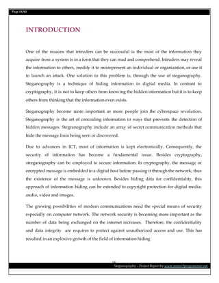 Page 15/62
Steganography – Project Report by www.mmer2programmer.net
15
INTRODUCTION
One of the reasons that intruders can be successful is the most of the information they
acquire from a system is in a form that they can read and comprehend. Intruders may reveal
the information to others, modify it to misrepresent an individual or organization, or use it
to launch an attack. One solution to this problem is, through the use of steganography.
Steganography is a technique of hiding information in digital media. In contrast to
cryptography, it is not to keep others from knowing the hidden information but it is to keep
others from thinking that the information even exists.
Steganography become more important as more people join the cyberspace revolution.
Steganography is the art of concealing information in ways that prevents the detection of
hidden messages. Stegranography include an array of secret communication methods that
hide the message from being seen or discovered.
Due to advances in ICT, most of information is kept electronically. Consequently, the
security of information has become a fundamental issue. Besides cryptography,
streganography can be employed to secure information. In cryptography, the message or
encrypted message is embedded in a digital host before passing it through the network, thus
the existence of the message is unknown. Besides hiding data for confidentiality, this
approach of information hiding can be extended to copyright protection for digital media:
audio, video and images.
The growing possibilities of modern communications need the special means of security
especially on computer network. The network security is becoming more important as the
number of data being exchanged on the internet increases. Therefore, the confidentiality
and data integrity are requires to protect against unauthorized access and use. This has
resulted in an explosive growth of the field of information hiding
 