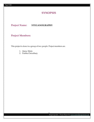 Page 17/62
Steganography – Project Report by www.mmer2programmer.net
17
SYNOPSIS
Project Name: STEGANOGRAPHY
Project Members:
This project is done in a group of two people. Project members are.
1. Atanu Maity
2. Prabha Choudhary
 