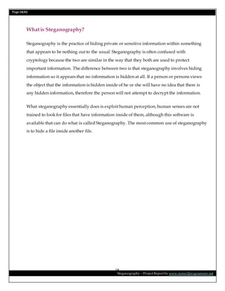 Page 18/62
Steganography – Project Report by www.mmer2programmer.net
18
Whatis Steganography?
Steganography is the practice of hiding private or sensitive information within something
that appears to be nothing out to the usual. Steganography is often confused with
cryptology because the two are similar in the way that they both are used to protect
important information. The difference between two is that steganography involves hiding
information so it appears that no information is hidden at all. If a person or persons views
the object that the information is hidden inside of he or she will have no idea that there is
any hidden information, therefore the person will not attempt to decrypt the information.
What steganography essentially does is exploit human perception, human senses are not
trained to look for files that have information inside of them, although this software is
available that can do what is called Steganography. The most common use of steganography
is to hide a file inside another file.
 