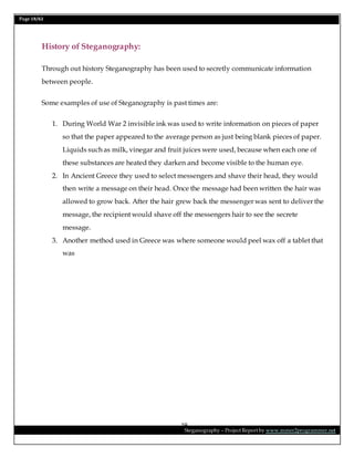 Page 19/62
Steganography – Project Report by www.mmer2programmer.net
19
History of Steganography:
Through out history Steganography has been used to secretly communicate information
between people.
Some examples of use of Steganography is past times are:
1. During World War 2 invisible ink was used to write information on pieces of paper
so that the paper appeared to the average person as just being blank pieces of paper.
Liquids such as milk, vinegar and fruit juices were used, because when each one of
these substances are heated they darken and become visible to the human eye.
2. In Ancient Greece they used to select messengers and shave their head, they would
then write a message on their head. Once the message had been written the hair was
allowed to grow back. After the hair grew back the messenger was sent to deliver the
message, the recipient would shave off the messengers hair to see the secrete
message.
3. Another method used in Greece was where someone would peel wax off a tablet that
was
 