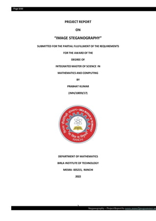 Page 2/62
Steganography – Project Report by www.mmer2programmer.net
2
PROJECT REPORT
ON
“IMAGE STEGANOGRAPHY”
SUBMITTED FOR THE PARTIAL FULFILLMENT OF THE REQUIREMENTS
FOR THE AWARD OF THE
DEGREE OF
INTEGRATED MASTER OF SCIENCE IN
MATHEMATICS AND COMPUTING
BY
PRABHAT KUMAR
(IMH/10059/17)
DEPARTMENT OF MATHEMATICS
BIRLA INSTITUTE OF TECHNOLOGY
MESRA- 835215, RANCHI
2022
 