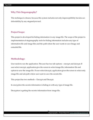 Page 20/62
Steganography – Project Report by www.mmer2programmer.net
20
Why This Steganography?
This technique is chosen, because this system includes not only imperceptibility but also un-
delectability by any steganolysis tool.
Project Scope:
This project is developed for hiding information in any image file. The scope of the project is
implementation of steganography tools for hiding information includes any type of
information file and image files and the path where the user wants to save Image and
extruded file.
Methodology:
User needs to run the application. The user has two tab options – encrypt and decrypt. If
user select encrypt, application give the screen to select image file, information file and
option to save the image file. If user select decrypt, application gives the screen to select only
image file and ask path where user want to save the secrete file.
This project has two methods – Encrypt and Decrypt.
In encryption the secrete information is hiding in with any type of image file.
Decryption is getting the secrete information from image file.
 
