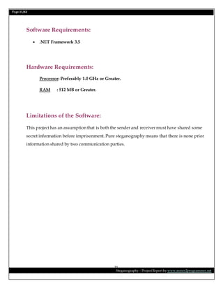 Page 21/62
Steganography – Project Report by www.mmer2programmer.net
21
Software Requirements:
 .NET Framework 3.5
Hardware Requirements:
Processor: Preferably 1.0 GHz or Greater.
RAM : 512 MB or Greater.
Limitations of the Software:
This project has an assumption that is both the sender and receiver must have shared some
secret information before imprisonment. Pure steganography means that there is none prior
information shared by two communication parties.
 