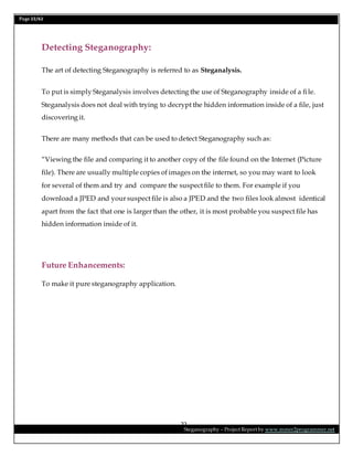 Page 22/62
Steganography – Project Report by www.mmer2programmer.net
22
Detecting Steganography:
The art of detecting Steganography is referred to as Steganalysis.
To put is simply Steganalysis involves detecting the use of Steganography inside of a file.
Steganalysis does not deal with trying to decrypt the hidden information inside of a file, just
discovering it.
There are many methods that can be used to detect Steganography such as:
“Viewing the file and comparing it to another copy of the file found on the Internet (Picture
file). There are usually multiple copies of images on the internet, so you may want to look
for several of them and try and compare the suspect file to them. For example if you
download a JPED and your suspect file is also a JPED and the two files look almost identical
apart from the fact that one is larger than the other, it is most probable you suspect file has
hidden information inside of it.
Future Enhancements:
To make it pure steganography application.
 