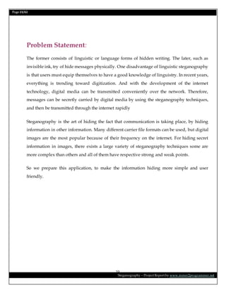 Page 23/62
Steganography – Project Report by www.mmer2programmer.net
23
Problem Statement:
The former consists of linguistic or language forms of hidden writing. The later, such as
invisible ink, try of hide messages physically. One disadvantage of linguistic steganography
is that users must equip themselves to have a good knowledge of linguistry. In recent years,
everything is trending toward digitization. And with the development of the internet
technology, digital media can be transmitted conveniently over the network. Therefore,
messages can be secretly carried by digital media by using the steganography techniques,
and then be transmitted through the internet rapidly
Steganography is the art of hiding the fact that communication is taking place, by hiding
information in other information. Many different carrier file formats can be used, but digital
images are the most popular because of their frequency on the internet. For hiding secret
information in images, there exists a large variety of steganography techniques some are
more complex than others and all of them have respective strong and weak points.
So we prepare this application, to make the information hiding more simple and user
friendly.
 