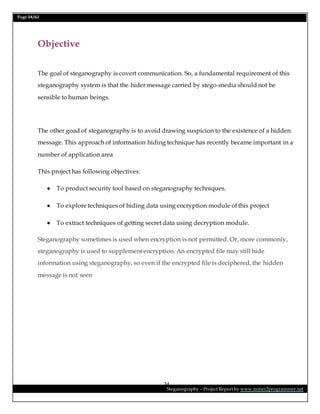Page 24/62
Steganography – Project Report by www.mmer2programmer.net
24
Objective
The goal of steganography is covert communication. So, a fundamental requirement of this
steganography system is that the hider message carried by stego-media should not be
sensible to human beings.
The other goad of steganography is to avoid drawing suspicion to the existence of a hidden
message. This approach of information hiding technique has recently became important in a
number of application area
This project has following objectives:
 To product security tool based on steganography techniques.
 To explore techniques of hiding data using encryption module of this project
 To extract techniques of getting secret data using decryption module.
Steganography sometimes is used when encryption is not permitted. Or, more commonly,
steganography is used to supplement encryption. An encrypted file may still hide
information using steganography, so even if the encrypted file is deciphered, the hidden
message is not seen
 