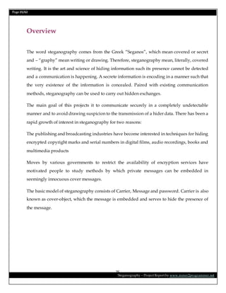 Page 25/62
Steganography – Project Report by www.mmer2programmer.net
25
Overview
The word steganography comes from the Greek “Seganos”, which mean covered or secret
and – “graphy” mean writing or drawing. Therefore, steganography mean, literally, covered
writing. It is the art and science of hiding information such its presence cannot be detected
and a communication is happening. A secrete information is encoding in a manner such that
the very existence of the information is concealed. Paired with existing communication
methods, steganography can be used to carry out hidden exchanges.
The main goal of this projects it to communicate securely in a completely undetectable
manner and to avoid drawing suspicion to the transmission of a hider data. There has been a
rapid growth of interest in steganography for two reasons:
The publishing and broadcasting industries have become interested in techniques for hiding
encrypted copyright marks and serial numbers in digital films, audio recordings, books and
multimedia products
Moves by various governments to restrict the availability of encryption services have
motivated people to study methods by which private messages can be embedded in
seemingly innocuous cover messages.
The basic model of steganography consists of Carrier, Message and password. Carrier is also
known as cover-object, which the message is embedded and serves to hide the presence of
the message.
 