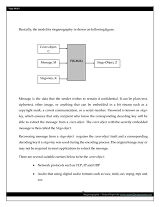 Page 26/62
Steganography – Project Report by www.mmer2programmer.net
26
Basically, the model for steganography is shown on following figure:
Message is the data that the sender wishes to remain it confidential. It can be plain text,
ciphertext, other image, or anything that can be embedded in a bit stream such as a
copyright mark, a covert communication, or a serial number. Password is known as stego-
key, which ensures that only recipient who know the corresponding decoding key will be
able to extract the message from a cover-object. The cover-object with the secretly embedded
message is then called the Stego-object.
Recovering message from a stego-object requires the cover-object itselt and a corresponding
decoding key if a stego-key was used during the encoding process. The original image may or
may not be required in most applications to extract the message.
There are several suitable carriers below to be the cover-object:
 Network protocols such as TCP, IP and UDP
 Audio that using digital audio formats such as wav, midi, avi, mpeg, mpi and
voc
Cover-object,
C
Message, M
Stego-key, K
F(X,M,K)
Stego Object, Z
 