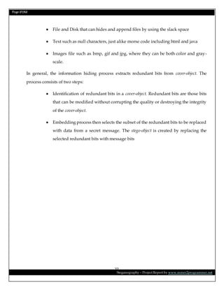 Page 27/62
Steganography – Project Report by www.mmer2programmer.net
27
 File and Disk that can hides and append files by using the slack space
 Text such as null characters, just alike morse code including html and java
 Images file such as bmp, gif and jpg, where they can be both color and gray-
scale.
In general, the information hiding process extracts redundant bits from cover-object. The
process consists of two steps:
 Identification of redundant bits in a cover-object. Redundant bits are those bits
that can be modified without corrupting the quality or destroying the integrity
of the cover-object.
 Embedding process then selects the subset of the redundant bits to be replaced
with data from a secret message. The stego-object is created by replacing the
selected redundant bits with message bits
 