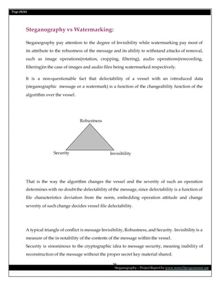Page 29/62
Steganography – Project Report by www.mmer2programmer.net
29
Steganography vs Watermarking:
Steganography pay attention to the degree of Invisibility while watermarking pay most of
its attribute to the robustness of the message and its ability to withstand attacks of removal,
such as image operations(rotation, cropping, filtering), audio operations(rerecording,
filtering)in the case of images and audio files being watermarked respectively.
It is a non-questionable fact that delectability of a vessel with an introduced data
(steganographic message or a watermark) is a function of the changeability function of the
algorithm over the vessel.
That is the way the algorithm changes the vessel and the severity of such an operation
determines with no doubt the delectability of the message, since delectability is a function of
file characteristics deviation from the norm, embedding operation attitude and change
severity of such change decides vessel file delectability.
A typical triangle of conflict is message Invisibility, Robustness, and Security. Invisibility is a
measure of the in notability of the contents of the message within the vessel.
Security is sinominous to the cryptographic idea to message security, meaning inability of
reconstruction of the message without the proper secret key material shared.
Invisibility
Robustness
Security
 