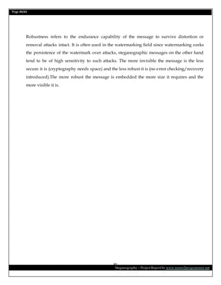 Page 30/62
Steganography – Project Report by www.mmer2programmer.net
30
Robustness refers to the endurance capability of the message to survive distortion or
removal attacks intact. It is often used in the watermarking field since watermarking seeks
the persistence of the watermark over attacks, steganographic messages on the other hand
tend to be of high sensitivity to such attacks. The more invisible the message is the less
secure it is (cryptography needs space) and the less robust it is (no error checking/recovery
introduced).The more robust the message is embedded the more size it requires and the
more visible it is.
 
