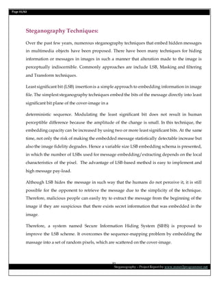 Page 31/62
Steganography – Project Report by www.mmer2programmer.net
31
Steganography Techniques:
Over the past few years, numerous steganography techniques that embed hidden messages
in multimedia objects have been proposed. There have been many techniques for hiding
information or messages in images in such a manner that alteration made to the image is
perceptually indiscernible. Commonly approaches are include LSB, Masking and filtering
and Transform techniques.
Least significant bit (LSB) insertion is a simple approach to embedding information in image
file. The simplest steganography techniques embed the bits of the message directly into least
significant bit plane of the cover-image in a
deterministic sequence. Modulating the least significant bit does not result in human
perceptible difference because the amplitude of the change is small. In this technique, the
embedding capacity can be increased by using two or more least significant bits. At the same
time, not only the risk of making the embedded message statistically detectable increase but
also the image fidelity degrades. Hence a variable size LSB embedding schema is presented,
in which the number of LSBs used for message embedding/extracting depends on the local
characteristics of the pixel. The advantage of LSB-based method is easy to implement and
high message pay-load.
Although LSB hides the message in such way that the humans do not perceive it, it is still
possible for the opponent to retrieve the message due to the simplicity of the technique.
Therefore, malicious people can easily try to extract the message from the beginning of the
image if they are suspicious that there exists secret information that was embedded in the
image.
Therefore, a system named Secure Information Hiding System (SIHS) is proposed to
improve the LSB scheme. It overcomes the sequence-mapping problem by embedding the
massage into a set of random pixels, which are scattered on the cover-image.
 