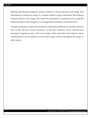 Page 32/62
Steganography – Project Report by www.mmer2programmer.net
32
Masking and filtering techniques, usually restricted to 24 bits and gray scale image, hide
information by marking an image, in a manner similar to paper watermarks. The technique
perform analysis of the image, thus embed the information in significant areas so that the
hidden message is more integral to cover image than just hiding it in the noise level.
Transform techniques embed the message by modulating coefficient in a transform domain,
such as the Discrete Fourier Transform, or Wavelet Transform. These methods hide
messages in significant areas of the cover image, which make them more robust to attack.
Transformations can be applied over the entire image, to block throughout the image, or
other variant.
 