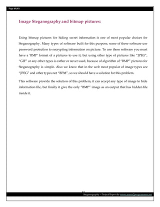 Page 33/62
Steganography – Project Report by www.mmer2programmer.net
33
Image Steganography and bitmap pictures:
Using bitmap pictures for hiding secret information is one of most popular choices for
Steganography. Many types of software built for this purpose, some of these software use
password protection to encrypting information on picture. To use these software you must
have a ‘BMP’ format of a pictures to use it, but using other type of pictures like “JPEG”,
“GIF” or any other types is rather or never used, because of algorithm of “BMP” pictures for
Steganography is simple. Also we know that in the web most popular of image types are
“JPEG” and other types not “BPM”, so we should have a solution for this problem.
This software provide the solution of this problem, it can accept any type of image to hide
information file, but finally it give the only “BMP” image as an output that has hidden file
inside it.
 