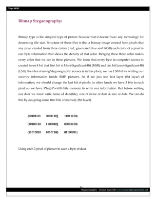 Page 34/62
Steganography – Project Report by www.mmer2programmer.net
34
Bitmap Steganography:
Bitmap type is the simplest type of picture because that it doesn’t have any technology for
decreasing file size. Structure of these files is that a bitmap image created from pixels that
any pixel created from three colors ( red, green and blue said RGB) each color of a pixel is
one byte information that shows the density of that color. Merging these three color makes
every color that we see in these pictures. We know that every byte in computer science is
created from 8 bit that first bit is Most-Significant-Bit (MSB) and last bit Least-Significant-Bit
(LSB), the idea of using Steganography science is in this place; we use LSB bit for writing our
security information inside BMP pictures. So if we just use last layer (8st layar) of
information, we should change the last bit of pixels, in other hands we have 3 bits in each
pixel so we have 3*hight*width bits memory to write our information. But before writing
our data we must write name of data(file), size of name of data & size of data. We can do
this by assigning some first bits of memory (8st layer).
(00101101 00011101 11011100)
(10100110 11000101 00001100)
(11010010 10101100 01100011)
Using each 3 pixel of picture to save a byte of data
 