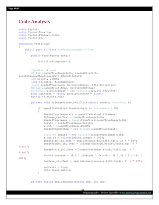 Page 39/62
Steganography – Project Report by www.mmer2programmer.net
39
Code Analysis
using System;
using System.Drawing;
using System.Windows.Forms;
using System.IO;
namespace Text2Image
{
public partial class FrmSteganography : Form
{
public FrmSteganography()
{
InitializeComponent();
}
//public values:
string loadedTrueImagePath, loadedFilePath,
saveToImage,DLoadImagePath,DSaveFilePath;
int height, width;
long fileSize, fileNameSize;
Image loadedTrueImage, DecryptedImage ,AfterEncryption;
Bitmap loadedTrueBitmap, DecryptedBitmap;
Rectangle previewImage = new Rectangle(20,160,490,470);
bool canPaint = false, EncriptionDone = false;
byte[] fileContainer;
private void EnImageBrowse_btn_Click(object sender, EventArgs e)
{
if (openFileDialog1.ShowDialog() == DialogResult.OK)
{
loadedTrueImagePath = openFileDialog1.FileName;
EnImage_tbx.Text = loadedTrueImagePath;
loadedTrueImage = Image.FromFile(loadedTrueImagePath);
height = loadedTrueImage.Height;
width = loadedTrueImage.Width;
loadedTrueBitmap = new Bitmap(loadedTrueImage);
FileInfo imginf = new FileInfo(loadedTrueImagePath);
float fs = (float)imginf.Length / 1024;
ImageSize_lbl.Text = smalldecimal(fs.ToString(), 2) + " KB";
ImageHeight_lbl.Text = loadedTrueImage.Height.ToString() + "
Pixel";
ImageWidth_lbl.Text = loadedTrueImage.Width.ToString() + "
Pixel";
double cansave = (8.0 * ((height * (width / 3) * 3) / 3 - 1)) /
1024;
CanSave_lbl.Text = smalldecimal(cansave.ToString(), 2) + " KB";
canPaint = true;
this.Invalidate();
}
}
private string smalldecimal(string inp, int dec)
{
 