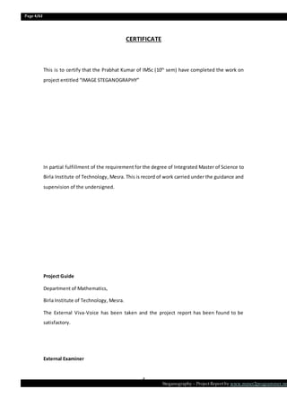 Page 4/62
Steganography – Project Report by www.mmer2programmer.net
4
CERTIFICATE
This is to certify that the Prabhat Kumar of IMSc (10th
sem) have completed the work on
project entitled “IMAGE STEGANOGRAPHY”
In partial fulfillment of the requirement for the degree of Integrated Master of Science to
Birla Institute of Technology, Mesra. This is record of work carried under the guidance and
supervision of the undersigned.
Project Guide
Department of Mathematics,
Birla Institute of Technology, Mesra.
The External Viva-Voice has been taken and the project report has been found to be
satisfactory.
External Examiner
 