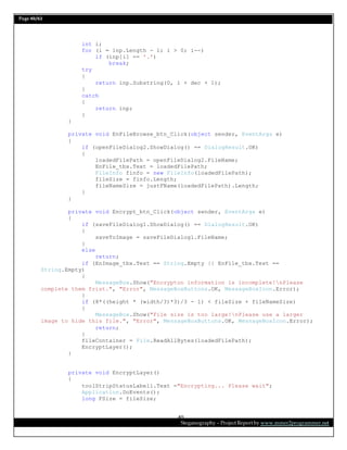 Page 40/62
Steganography – Project Report by www.mmer2programmer.net
40
int i;
for (i = inp.Length - 1; i > 0; i--)
if (inp[i] == '.')
break;
try
{
return inp.Substring(0, i + dec + 1);
}
catch
{
return inp;
}
}
private void EnFileBrowse_btn_Click(object sender, EventArgs e)
{
if (openFileDialog2.ShowDialog() == DialogResult.OK)
{
loadedFilePath = openFileDialog2.FileName;
EnFile_tbx.Text = loadedFilePath;
FileInfo finfo = new FileInfo(loadedFilePath);
fileSize = finfo.Length;
fileNameSize = justFName(loadedFilePath).Length;
}
}
private void Encrypt_btn_Click(object sender, EventArgs e)
{
if (saveFileDialog1.ShowDialog() == DialogResult.OK)
{
saveToImage = saveFileDialog1.FileName;
}
else
return;
if (EnImage_tbx.Text == String.Empty || EnFile_tbx.Text ==
String.Empty)
{
MessageBox.Show("Encrypton information is incomplete!nPlease
complete them frist.", "Error", MessageBoxButtons.OK, MessageBoxIcon.Error);
}
if (8*((height * (width/3)*3)/3 - 1) < fileSize + fileNameSize)
{
MessageBox.Show("File size is too large!nPlease use a larger
image to hide this file.", "Error", MessageBoxButtons.OK, MessageBoxIcon.Error);
return;
}
fileContainer = File.ReadAllBytes(loadedFilePath);
EncryptLayer();
}
private void EncryptLayer()
{
toolStripStatusLabel1.Text ="Encrypting... Please wait";
Application.DoEvents();
long FSize = fileSize;
 