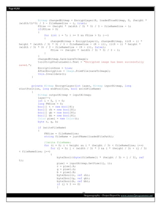 Page 41/62
Steganography – Project Report by www.mmer2programmer.net
41
Bitmap changedBitmap = EncryptLayer(8, loadedTrueBitmap, 0, (height *
(width/3)*3) / 3 - fileNameSize - 1, true);
FSize -= (height * (width / 3) * 3) / 3 - fileNameSize - 1;
if(FSize > 0)
{
for (int i = 7; i >= 0 && FSize > 0; i--)
{
changedBitmap = EncryptLayer(i, changedBitmap, (((8 - i) *
height * (width / 3) * 3) / 3 - fileNameSize - (8 - i)), (((9 - i) * height *
(width / 3) * 3) / 3 - fileNameSize - (9 - i)), false);
FSize -= (height * (width / 3) * 3) / 3 - 1;
}
}
changedBitmap.Save(saveToImage);
toolStripStatusLabel1.Text = "Encrypted image has been successfully
saved.";
EncriptionDone = true;
AfterEncryption = Image.FromFile(saveToImage);
this.Invalidate();
}
private Bitmap EncryptLayer(int layer, Bitmap inputBitmap, long
startPosition, long endPosition, bool writeFileName)
{
Bitmap outputBitmap = inputBitmap;
layer--;
int i = 0, j = 0;
long FNSize = 0;
bool[] t = new bool[8];
bool[] rb = new bool[8];
bool[] gb = new bool[8];
bool[] bb = new bool[8];
Color pixel = new Color();
byte r, g, b;
if (writeFileName)
{
FNSize = fileNameSize;
string fileName = justFName(loadedFilePath);
//write fileName:
for (i = 0; i < height && i * (height / 3) < fileNameSize; i++)
for (j = 0; j < (width / 3) * 3 && i * (height / 3) + (j / 3)
< fileNameSize; j++)
{
byte2bool((byte)fileName[i * (height / 3) + j / 3], ref
t);
pixel = inputBitmap.GetPixel(j, i);
r = pixel.R;
g = pixel.G;
b = pixel.B;
byte2bool(r, ref rb);
byte2bool(g, ref gb);
byte2bool(b, ref bb);
if (j % 3 == 0)
{
 