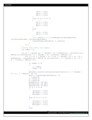 Page 42/62
Steganography – Project Report by www.mmer2programmer.net
42
rb[7] = t[0];
gb[7] = t[1];
bb[7] = t[2];
}
else if (j % 3 == 1)
{
rb[7] = t[3];
gb[7] = t[4];
bb[7] = t[5];
}
else
{
rb[7] = t[6];
gb[7] = t[7];
}
Color result = Color.FromArgb((int)bool2byte(rb),
(int)bool2byte(gb), (int)bool2byte(bb));
outputBitmap.SetPixel(j, i, result);
}
i--;
}
//write file (after file name):
int tempj = j;
for (; i < height && i * (height / 3) < endPosition - startPosition +
FNSize && startPosition + i * (height / 3) < fileSize + FNSize; i++)
for (j = 0; j < (width / 3) * 3 && i * (height / 3) + (j / 3) <
endPosition - startPosition + FNSize && startPosition + i * (height / 3) + (j /
3) < fileSize + FNSize; j++)
{
if (tempj != 0)
{
j = tempj;
tempj = 0;
}
byte2bool((byte)fileContainer[startPosition + i * (height /
3) + j / 3 - FNSize], ref t);
pixel = inputBitmap.GetPixel(j, i);
r = pixel.R;
g = pixel.G;
b = pixel.B;
byte2bool(r, ref rb);
byte2bool(g, ref gb);
byte2bool(b, ref bb);
if (j % 3 == 0)
{
rb[layer] = t[0];
gb[layer] = t[1];
bb[layer] = t[2];
}
else if (j % 3 == 1)
{
rb[layer] = t[3];
gb[layer] = t[4];
bb[layer] = t[5];
}
else
 