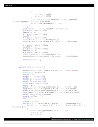 Page 43/62
Steganography – Project Report by www.mmer2programmer.net
43
{
rb[layer] = t[6];
gb[layer] = t[7];
}
Color result = Color.FromArgb((int)bool2byte(rb),
(int)bool2byte(gb), (int)bool2byte(bb));
outputBitmap.SetPixel(j, i, result);
}
long tempFS = fileSize, tempFNS = fileNameSize;
r = (byte)(tempFS % 100);
tempFS /= 100;
g = (byte)(tempFS % 100);
tempFS /= 100;
b = (byte)(tempFS % 100);
Color flenColor = Color.FromArgb(r,g,b);
outputBitmap.SetPixel(width - 1, height - 1, flenColor);
r = (byte)(tempFNS % 100);
tempFNS /= 100;
g = (byte)(tempFNS % 100);
tempFNS /= 100;
b = (byte)(tempFNS % 100);
Color fnlenColor = Color.FromArgb(r,g,b);
outputBitmap.SetPixel(width - 2, height - 1, fnlenColor);
return outputBitmap;
}
private void DecryptLayer()
{
toolStripStatusLabel1.Text = "Decrypting... Please wait";
Application.DoEvents();
int i, j = 0;
bool[] t = new bool[8];
bool[] rb = new bool[8];
bool[] gb = new bool[8];
bool[] bb = new bool[8];
Color pixel = new Color();
byte r, g, b;
pixel = DecryptedBitmap.GetPixel(width - 1, height - 1);
long fSize = pixel.R + pixel.G * 100 + pixel.B * 10000;
pixel = DecryptedBitmap.GetPixel(width - 2, height - 1);
long fNameSize = pixel.R + pixel.G * 100 + pixel.B * 10000;
byte[] res = new byte[fSize];
string resFName = "";
byte temp;
//Read file name:
for (i = 0; i < height && i * (height / 3) < fNameSize; i++)
for (j = 0; j < (width / 3) * 3 && i * (height / 3) + (j / 3) <
fNameSize; j++)
{
pixel = DecryptedBitmap.GetPixel(j, i);
r = pixel.R;
g = pixel.G;
 