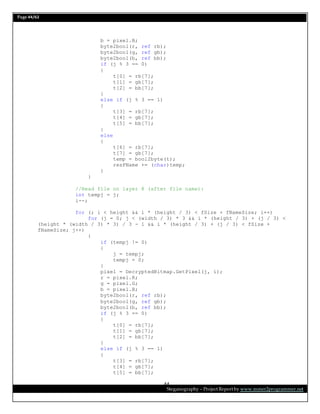 Page 44/62
Steganography – Project Report by www.mmer2programmer.net
44
b = pixel.B;
byte2bool(r, ref rb);
byte2bool(g, ref gb);
byte2bool(b, ref bb);
if (j % 3 == 0)
{
t[0] = rb[7];
t[1] = gb[7];
t[2] = bb[7];
}
else if (j % 3 == 1)
{
t[3] = rb[7];
t[4] = gb[7];
t[5] = bb[7];
}
else
{
t[6] = rb[7];
t[7] = gb[7];
temp = bool2byte(t);
resFName += (char)temp;
}
}
//Read file on layer 8 (after file name):
int tempj = j;
i--;
for (; i < height && i * (height / 3) < fSize + fNameSize; i++)
for (j = 0; j < (width / 3) * 3 && i * (height / 3) + (j / 3) <
(height * (width / 3) * 3) / 3 - 1 && i * (height / 3) + (j / 3) < fSize +
fNameSize; j++)
{
if (tempj != 0)
{
j = tempj;
tempj = 0;
}
pixel = DecryptedBitmap.GetPixel(j, i);
r = pixel.R;
g = pixel.G;
b = pixel.B;
byte2bool(r, ref rb);
byte2bool(g, ref gb);
byte2bool(b, ref bb);
if (j % 3 == 0)
{
t[0] = rb[7];
t[1] = gb[7];
t[2] = bb[7];
}
else if (j % 3 == 1)
{
t[3] = rb[7];
t[4] = gb[7];
t[5] = bb[7];
 