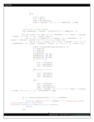 Page 45/62
Steganography – Project Report by www.mmer2programmer.net
45
}
else
{
t[6] = rb[7];
t[7] = gb[7];
temp = bool2byte(t);
res[i * (height / 3) + j / 3 - fNameSize] = temp;
}
}
//Read file on other layers:
long readedOnL8 = (height * (width/3)*3) /3 - fNameSize - 1;
for (int layer = 6; layer >= 0 && readedOnL8 + (6 - layer) * ((height
* (width / 3) * 3) / 3 - 1) < fSize; layer--)
for (i = 0; i < height && i * (height / 3) + readedOnL8 + (6 -
layer) * ((height * (width / 3) * 3) / 3 - 1) < fSize; i++)
for (j = 0; j < (width / 3) * 3 && i * (height / 3) + (j / 3)
+ readedOnL8 + (6 - layer) * ((height * (width / 3) * 3) / 3 - 1) < fSize; j++)
{
pixel = DecryptedBitmap.GetPixel(j, i);
r = pixel.R;
g = pixel.G;
b = pixel.B;
byte2bool(r, ref rb);
byte2bool(g, ref gb);
byte2bool(b, ref bb);
if (j % 3 == 0)
{
t[0] = rb[layer];
t[1] = gb[layer];
t[2] = bb[layer];
}
else if (j % 3 == 1)
{
t[3] = rb[layer];
t[4] = gb[layer];
t[5] = bb[layer];
}
else
{
t[6] = rb[layer];
t[7] = gb[layer];
temp = bool2byte(t);
res[i * (height / 3) + j / 3 + (6 - layer) * ((height
* (width / 3) * 3) / 3 - 1) + readedOnL8] = temp;
}
}
if (File.Exists(DSaveFilePath + "" + resFName))
{
MessageBox.Show("File "" + resFName + "" already exist please
choose another path to save file",
"Error",MessageBoxButtons.OK,MessageBoxIcon.Error);
return;
}
else
 